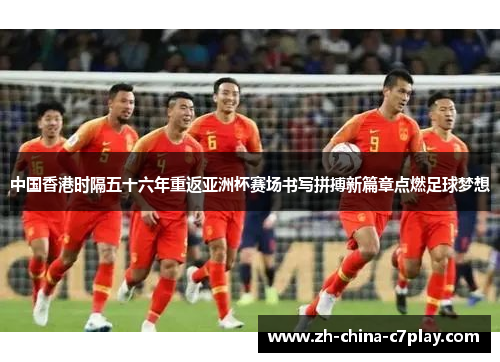 中国香港时隔五十六年重返亚洲杯赛场书写拼搏新篇章点燃足球梦想